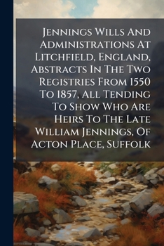Jennings Wills And Administrations At Litchfield, England, Abstracts In The Two Registries From 1550 To 1857, All Tending To Show Who Are Heirs To The Late William Jennings, Of Acton Place, Suffolk...