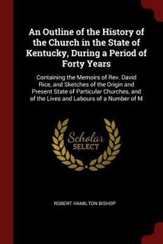 An Outline of the History of the Church in the State of Kentucky, During a Period of Forty Years: Containing the Memoirs of Rev. David Rice, and ... and of the Lives and Labours of a Number of M