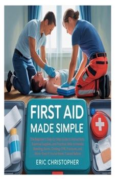 FIRST AID MADE SIMPLE: The Beginner's Step-by-Step Guide to Instructions, Essential Supplies, and Practical Skills to Handle Bleeding, Burns, Choking, ... and More—Even If You've Never Trained Before