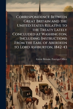 Correspondence between Great Britain and the United States relative to the treaty lately concluded at Washington, including instructions from the Earl of Aberdeen to Lord Ashburton, 1842-43