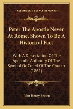 Peter The Apostle Never At Rome, Shown To Be A Historical Fact: With A Dissertation Of The Apostolic Authority Of The Symbol Or Creed Of The Church