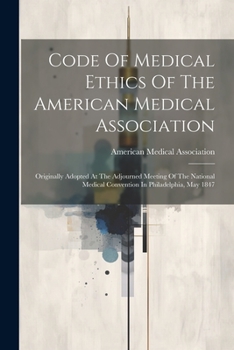 Code Of Medical Ethics Of The American Medical Association: Originally Adopted At The Adjourned Meeting Of The National Medical Convention In Philadelphia, May 1847