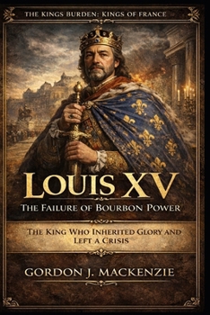 Louis XV: The Failure of Bourbon Power: The King Who Inherited Glory and Left a Crisis (THE KING’S BURDEN: KINGS OF FRANCE)