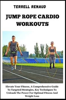 Jump Rope Cardio Workouts: Elevate Your Fitness, A Comprehensive Guide To Targeted Strategies, Key Techniques To Unleash The Power For Optimal Fi