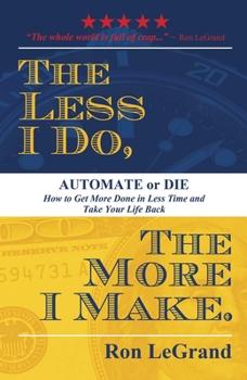 The Less I Do, The More I Make: Automate or Die: How to Get More Done in Less Time and Take Your Life Back