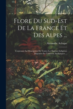 Flore Du Sud-Est De La France Et Des Alpes ...: Contenant La Description De Toutes Les Espèces Indigènes Disposées En Tableaux Analytiques ...