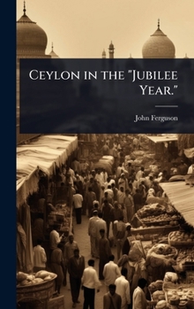Ceylon in the Jubilee Year.: With an Account of the Progress Made Since 1803, and of the Present Condition of Its Agricultural and Commercial Enterprises, the Resources Awaiting Development by Capital