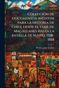 Colecci N de Documentos in Ditos Para La Historia de Chile Desde El Viaje de Magallanes Hasta La Batalla de Maipo, 1518-1818