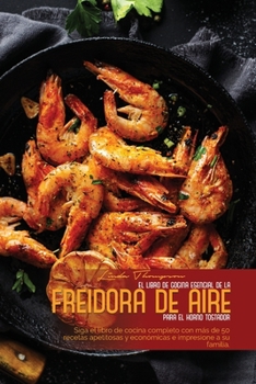 El Libro de Cocina Esencial de la Freidora de Aire Para El Horno Tostador: Siga el libro de cocina completo con m�s de 50 recetas apetitosas y econ�micas e impresione a su familia