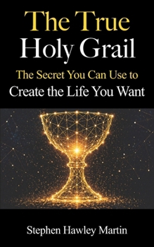 The True Holy Grail: The Secret You Can Use to Create the Life You Want
