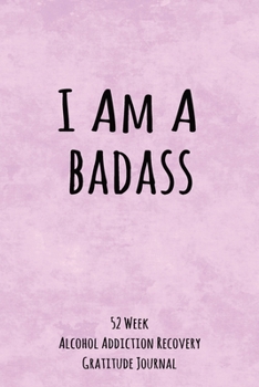 I Am A Badass: 52 Week Alcohol Addiction Recovery Gratitude Journal With Daily and Weekly Gratitude and Affirmations