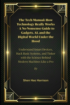 The Tech Manual: How Technology Really Works – A No-Nonsense Guide to Gadgets, AI, and the Digital World Under the Hood: Understand Smart Devices, ... the Science Behind Modern Machines Like a Pro