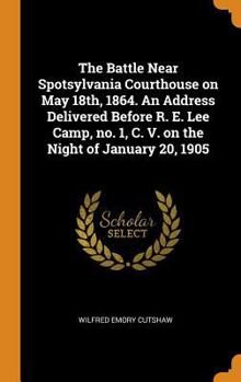 The Battle Near Spotsylvania Courthouse on May 18th, 1864. an Address Delivered Before R. E. Lee Camp, No. 1, C. V. on the Night of January 20, 1905
