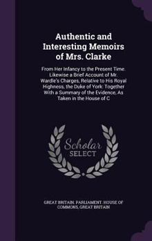 Authentic and Interesting Memoirs of Mrs. Clarke: From Her Infancy to the Present Time. Likewise a Brief Account of Mr. Wardle's Charges, Relative to His Royal Highness, the Duke of York: Together Wit