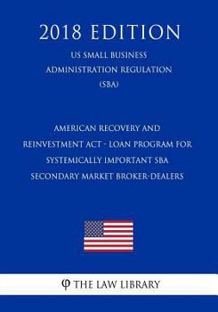 American Recovery and Reinvestment ACT - Loan Program for Systemically Important Sba Secondary Market Broker-Dealers (Us Small Business Administration Regulation) (Sba) (2018 Edition)