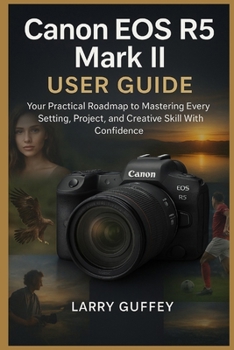 CANON EOS R5 MARK II USER GUIDE: Your Practical Roadmap to Mastering Every Setting, Project, and Creative Skill With Confidence