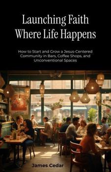 Launching Faith Where Life Happens: How to Start and Grow a Jesus-Centered Community in Bars, Coffee Shops, and Unconventional Spaces