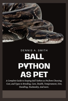 BALL PYTHON AS PET: A Complete Guide to Keeping Ball Python as Pet from Choosing, Cost, and Types to Breeding, Care, Health, Temperament, Diet, Handling, Husbandry, And More.