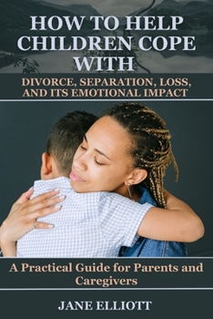 How to Help Children Cope with Divorce, Separation, Loss, and Its Emotional Impact: A Practical Guide for Parents and Caregivers