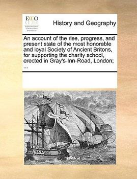 An account of the rise, progress, and present state of the most honorable and loyal Society of Ancient Britons, for supporting the charity school, erected in Gray's-Inn-Road, London; ...