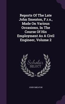 Reports of the Late John Smeaton: Volume 2: Made on Various Occasions, in the Course of His Employment as a Civil Engineer