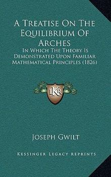 A Treatise on the Equilibrium of Arches; In Which the Theory Is Demonstrated Upon Familiar Mathematical Principles