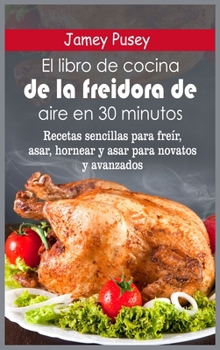 El libro de cocina de la freidora de aire en 30 minutos: Recetas sencillas para freír, asar, hornear y asar para novatos y avanzados