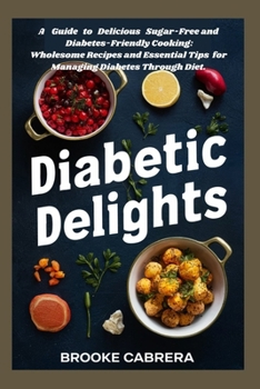 Diabetic Delights: A Guide to Delicious Sugar-Free and Diabetes-Friendly Cooking:: Wholesome Recipes and Essential Tips for Managing Diabetes Through Diet.