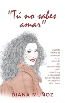 Hardcover Tú No Sabes Amar: El Relato Íntimo De Una Mujer En Su Recorrido Por Reconciliarse Con Lo Femenino Y Reconocerse Suficiente Para Alcanzar [Spanish] Book