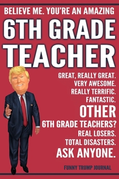 Funny Trump Journal - Believe Me. You're An Amazing 6th Grade Teacher Great, Really Great. Very Awesome. Fantastic. Other 6th Grade Teachers Total ... Trump Gag Gift Better Than A Card Notebook