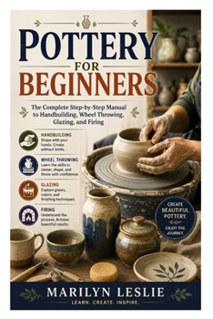 Pottery for Beginners: The Complete Step-by-Step Manual to Handbuilding, Wheel Throwing, Glazing, and Firing