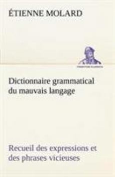 Dictionnaire Grammatical Du Mauvais Langage, Ou Recueil Des Expressions Et Des Phrases Vicieuses Usitées En France, Et Notamment À Lyon...