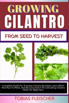 GROWING CILANTRO FROM SEED TO HARVEST: Complete Guide For Growing Cilantro By Seed, Learn When And How To Plant, And Be Successful At Cultivating Cilantro Plant For Beginners