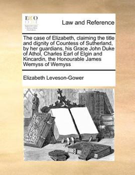 The case of Elizabeth, claiming the title and dignity of Countess of Sutherland, by her guardians, his Grace John Duke of Athol, Charles Earl of Elgin ... the Honourable James Wemyss of Wemyss