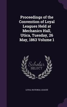 Proceedings of the Convention of Loyal Leagues Held at Mechanics Hall, Utica, Tuesday, 26 May, 1863; Volume 1