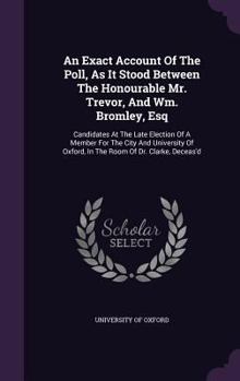 An exact account of the poll, as it stood between the Honourable Mr. Trevor, and Wm. Bromley, Esq; candidates at the late election of a member for the ... Oxford, in the room of Dr. Clarke, deceas'd.