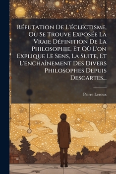 R�futation de l'Eclectisme: O� Se Trouve Expos�e La Vraie D�finition de la Philosophie, Et O� l'On Explique Le Sens, La Suite Et l'Encha�nement Des Divers Philosophes Depuis Descartes (Classic Reprint