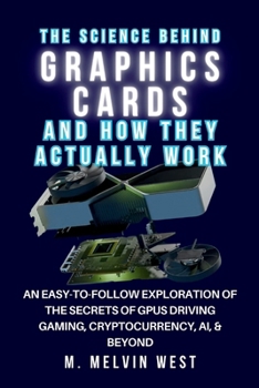 The Science Behind GRAPHICS CARDS and How They Actually Work: An Easy-to-Follow Exploration of the Secrets of GPUs Driving Gaming, Cryptocurrency, AI, ... science, engineering, and technology work)