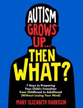Autism Grows Up...Then What?: 7 Keys to Preparing Your Child's Transition from Childhood to Adulthood (Without Losing Your Mind)