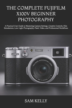 THE COMPLETE FUJIFILM X100V BEGINNER PHOTOGRAPHY: A Practical User Guide to Mastering Camera Settings, Creative Controls, Film Simulations, Low-Light ... Flash, Video, and Professional Workflows