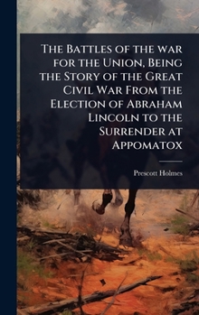 The Battles of the war for the Union, Being the Story of the Great Civil War From the Election of Abraham Lincoln to the Surrender at Appomatox