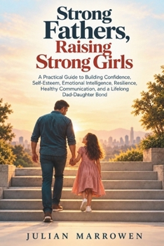 Strong Fathers, Raising Strong Girls: A Practical Guide to Building Confidence, Self-Esteem, Emotional Intelligence, Resilience, Healthy Communication, and a Lifelong Dad-Daughter Bond