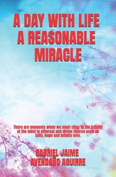 A DAY WITH LIFE A REASONABLE MIRACLE: There are moments in which we must take hold of in the finite mind figures ethereal and divine as faith, hope and love infinite.