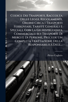 Codice Dei Trasporti, Raccolta Delle Leggi, Regolamenti, Ordini Circa I Trasporti Ferroviari, Tariffe Generali E Speciali, Con La Giurisprudenza ... Responsabilità Dell...