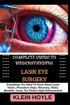 COMPLETE GUIDE TO UNDERSTANDING LASIK EYE SURGERY: Everything You Need To Know About Laser Vision, Procedure Steps, Recovery, Risks, Benefits, Costs, For Perfect Sight Enhancement