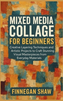 Mixed Media Collage for Beginners: Creative Layering Techniques and Artistic Projects to Craft Stunning Visual Masterpieces from Everyday Materials