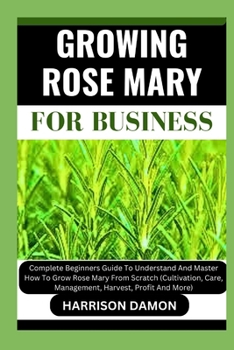 GROWING ROSE MARY FOR BUSINESS: Complete Beginners Guide To Understand And Master How To Grow Rose Mary From Scratch (Cultivation, Care, Management, Harvest, Profit And More)