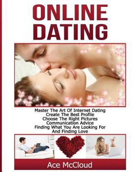 Online Dating: Master the Art of Internet Dating: Create the Best Profile, Choose the Right Pictures, Communication Advice, Finding What You Are Looking for and Finding Love