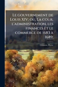 Le gouvernement de Louis XIV; ou, La cour, l'administration, les finances et le commerce de 1683 à 1689;