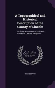 Hardcover A Topographical and Historical Description of the County of Lincoln: Containing an Account of its Towns, Cathedral, Castels, Antiquities ... Book